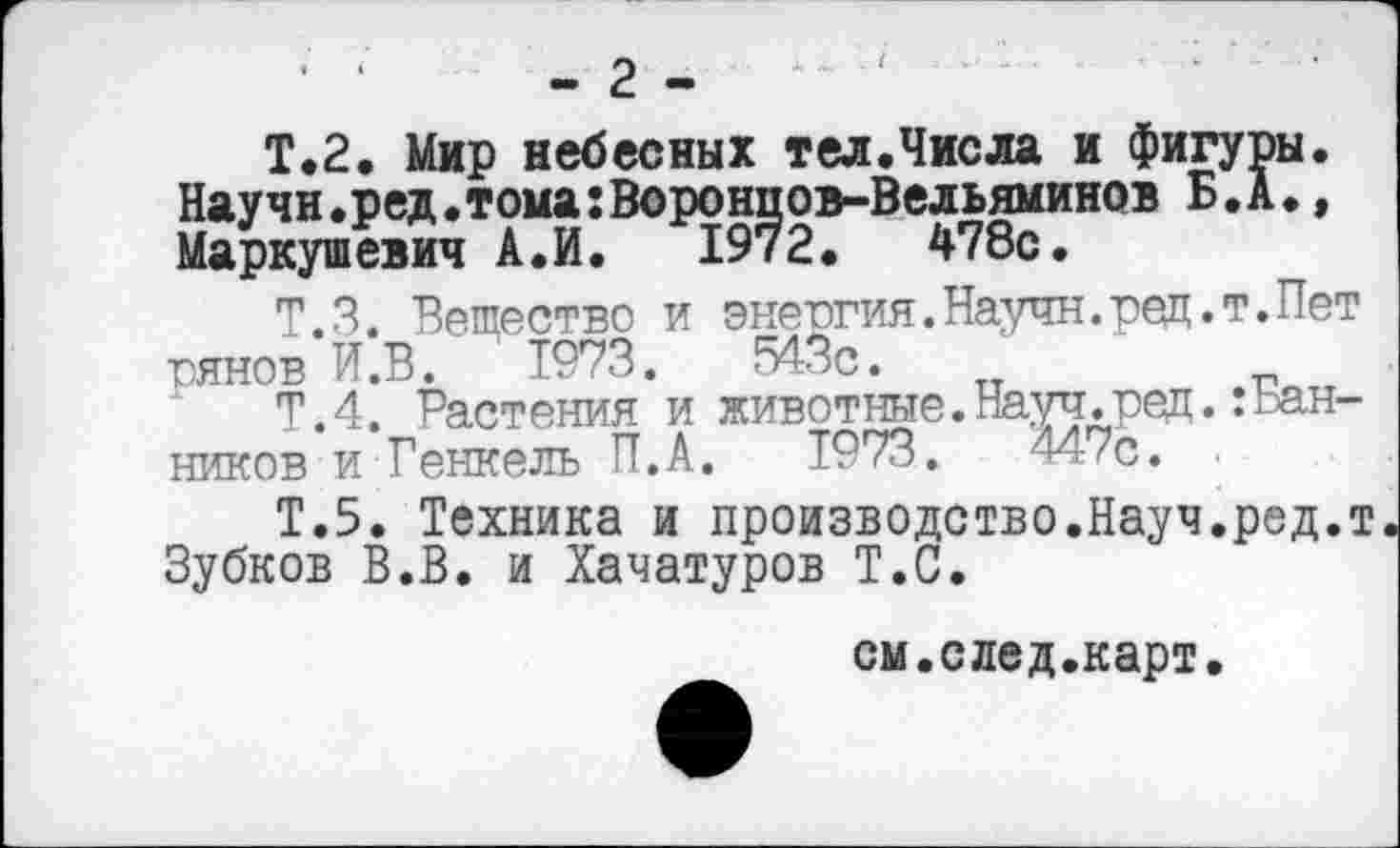 ﻿- 2 -	'
Т.2. Мир небесных тел.Числа и фигуры. Научи.ред.тома:Воронцов-Вельяминов Б. А., Маркушевич А.И. 1972. 478с.
Т.З. Вещество и энергия.Научн.ред.т.Пет юянов И.В. 1973.	543с.
Т.4. Растения и животные.Науч.ред.:Ванников и Генкель П.А. Т973.	447с. .
Т.5. Техника и производство.Науч.ред.т Зубков В.В. и Хачатуров Т.С.
см.след.карт